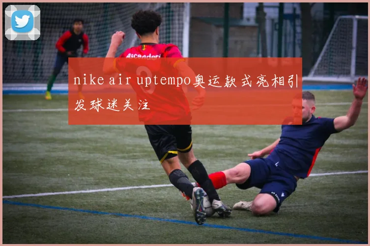 nike air uptempo奥运款式亮相引发球迷关注
