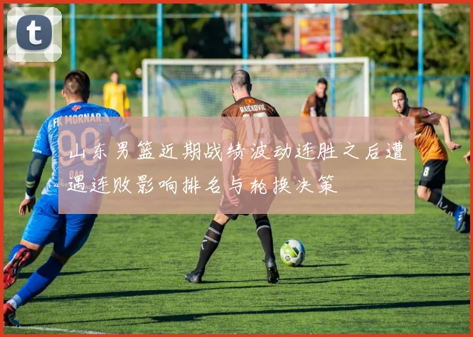 山东男篮近期战绩波动连胜之后遭遇连败影响排名与轮换决策