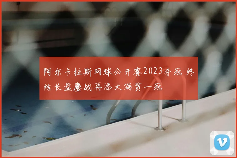 阿尔卡拉斯网球公开赛2023夺冠 终结长盘鏖战再添大满贯一冠