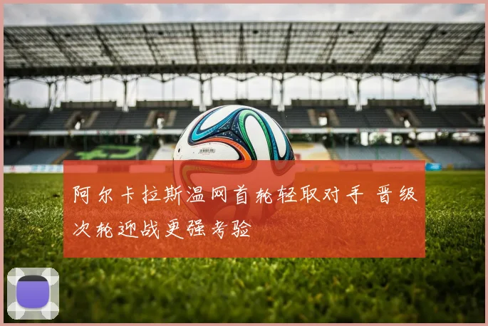 阿尔卡拉斯温网首轮轻取对手 晋级次轮迎战更强考验