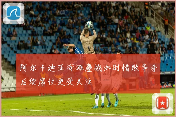 阿尔卡迪亚海滩鏖战加时惜败争夺后续席位更受关注