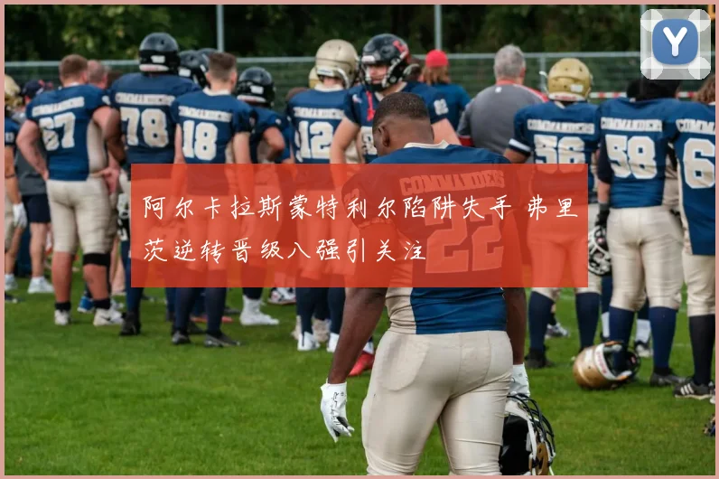 阿尔卡拉斯蒙特利尔陷阱失手 弗里茨逆转晋级八强引关注