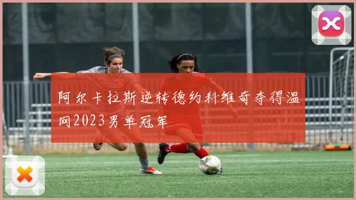 阿尔卡拉斯逆转德约科维奇夺得温网2023男单冠军