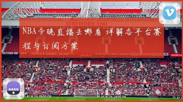 NBA今晚直播去哪看 详解各平台赛程与订阅方案