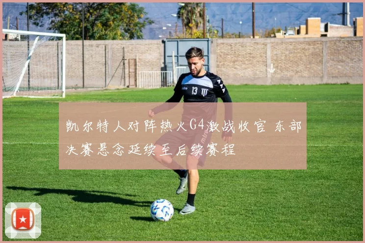 凯尔特人对阵热火G4激战收官 东部决赛悬念延续至后续赛程