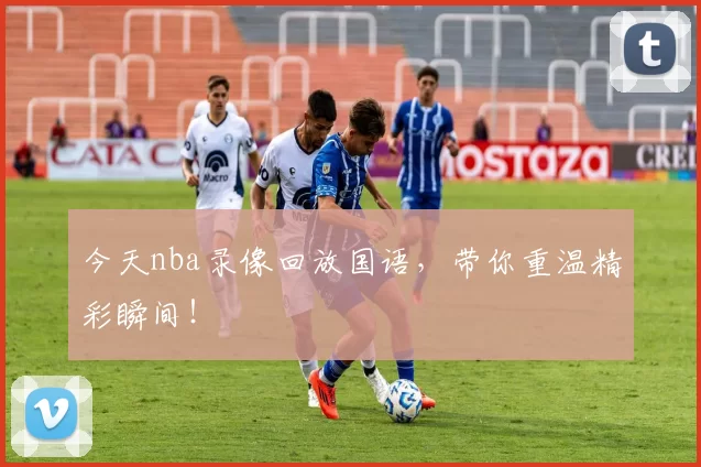 今天nba录像回放国语，带你重温精彩瞬间！