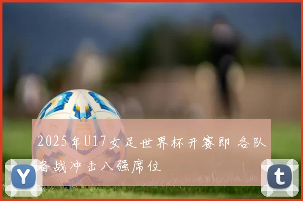 2025年U17女足世界杯开赛即 各队备战冲击八强席位