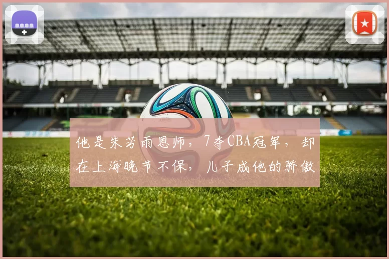 他是朱芳雨恩师，7夺CBA冠军，却在上海晚节不保，儿子成他的骄傲