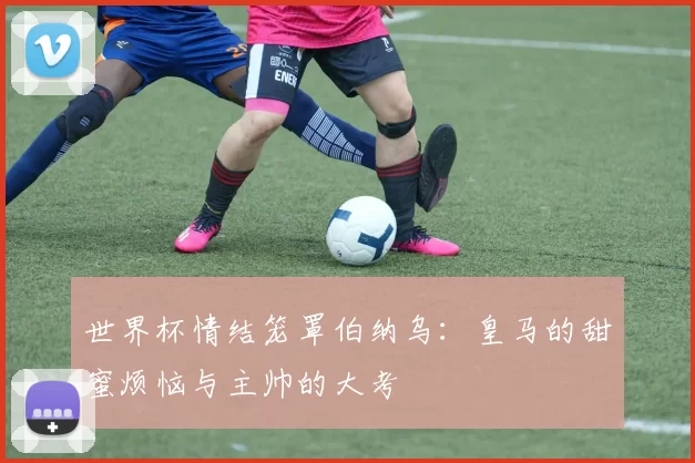 世界杯情结笼罩伯纳乌：皇马的甜蜜烦恼与主帅的大考