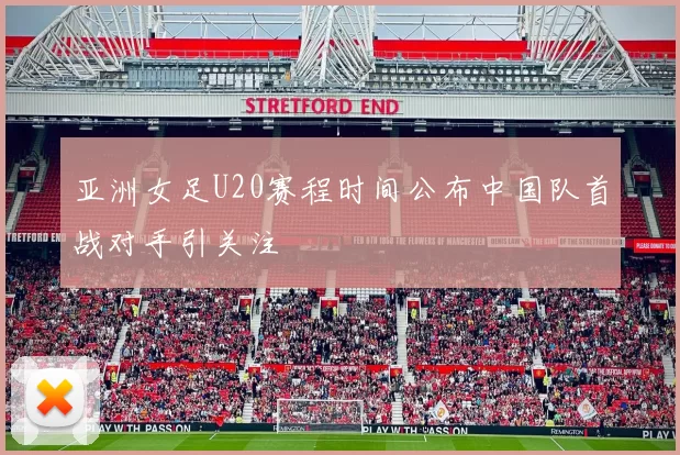 亚洲女足U20赛程时间公布中国队首战对手引关注