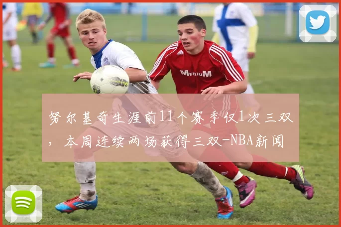 努尔基奇生涯前11个赛季仅1次三双,本周连续两场获得三双-NBA新闻