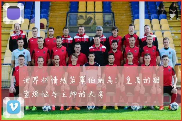 世界杯情结笼罩伯纳乌：皇马的甜蜜烦恼与主帅的大考