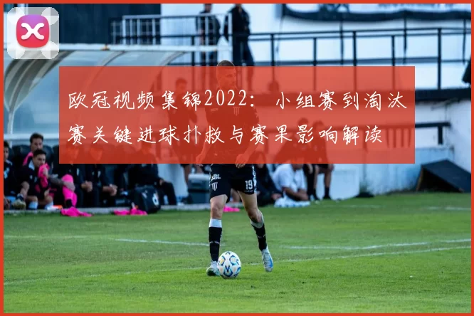 欧冠视频集锦2022：小组赛到淘汰赛关键进球扑救与赛果影响解读