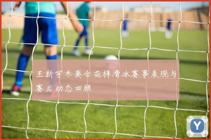 王新宇冬奥会花样滑冰赛事表现与赛后动态回顾