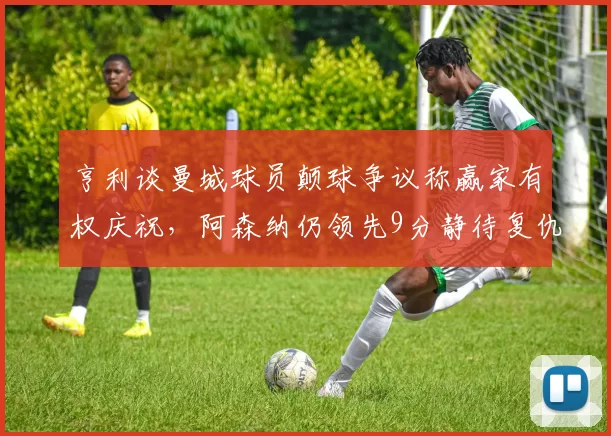 亨利谈曼城球员颠球争议称赢家有权庆祝，阿森纳仍领先9分静待复仇战