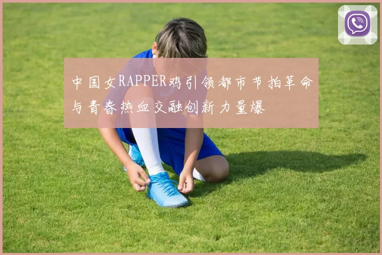 中国女RAPPER鸡引领都市节拍革命与青春热血交融创新力量爆