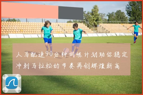 人马配速90分钟训练计划助你稳定冲刺马拉松的节奏再创辉煌新高