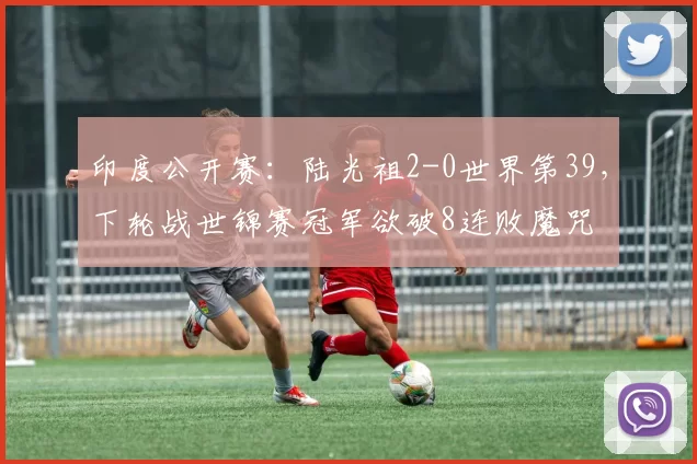 印度公开赛：陆光祖2-0世界第39，下轮战世锦赛冠军欲破8连败魔咒