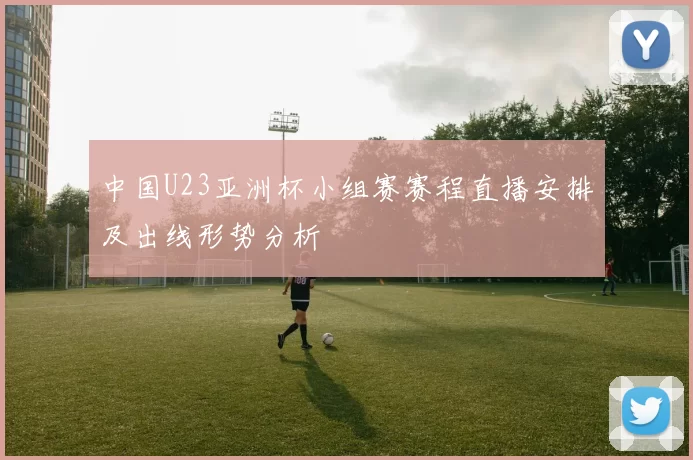 中国U23亚洲杯小组赛赛程直播安排及出线形势分析