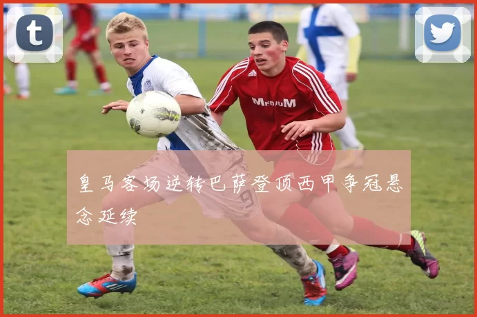 皇马客场逆转巴萨登顶西甲争冠悬念延续