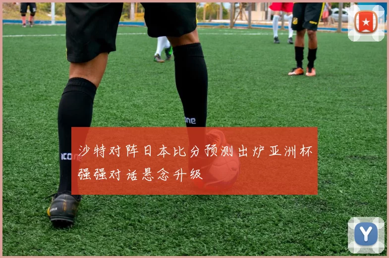 沙特对阵日本比分预测出炉亚洲杯强强对话悬念升级
