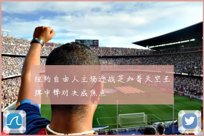 纽约自由人主场迎战芝加哥天空王牌中锋对决成焦点