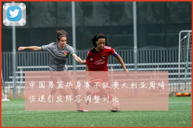 中国男篮热身赛不敌澳大利亚周琦伤退引发阵容调整讨论