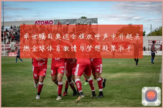 举世瞩目奥运会旗欢呼声中升起点燃全球体育激情与梦想凝聚和平