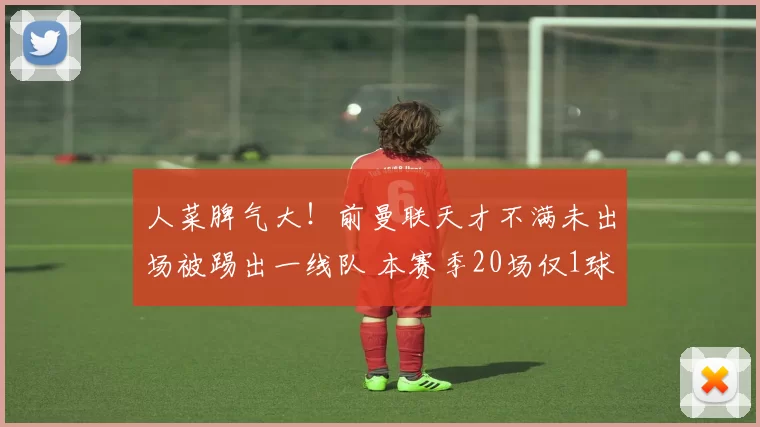 人菜脾气大！前曼联天才不满未出场被踢出一线队 本赛季20场仅1球