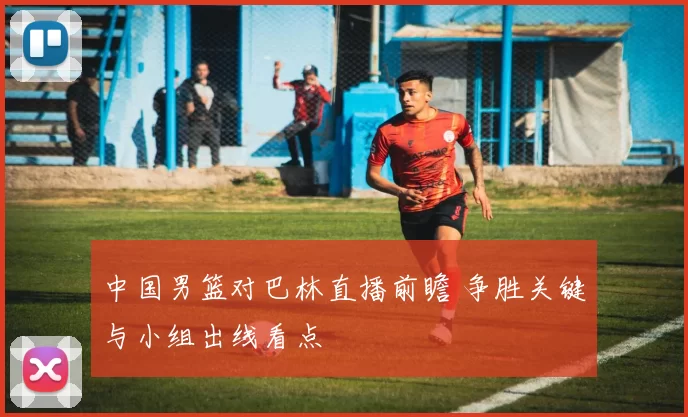 中国男篮对巴林直播前瞻 争胜关键与小组出线看点