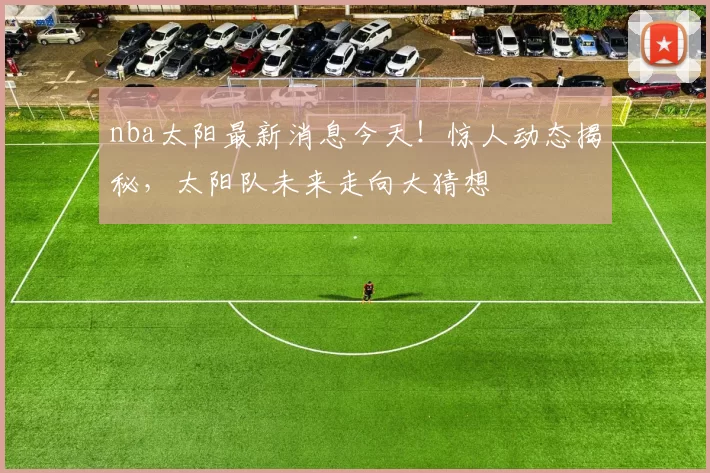 nba太阳最新消息今天！惊人动态揭秘，太阳队未来走向大猜想
