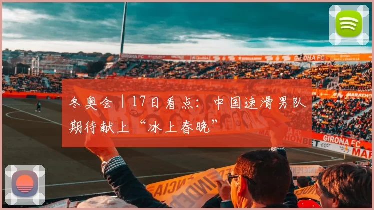 冬奥会｜17日看点：中国速滑男队期待献上“冰上春晚”