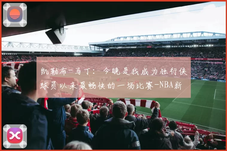 凯勒布-马丁：今晚是我成为独行侠球员以来最畅快的一场比赛-NBA新闻