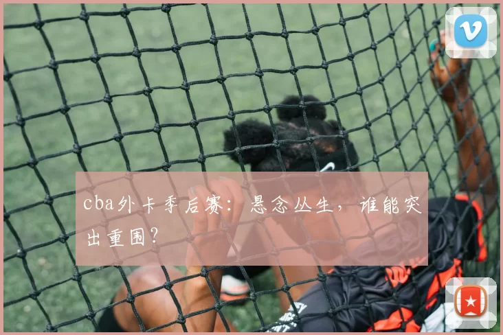 cba外卡季后赛：悬念丛生，谁能突出重围？