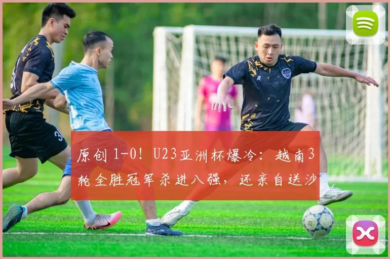 原创 1-0！U23亚洲杯爆冷：越南3轮全胜冠军杀进八强，还亲自送沙特淘汰