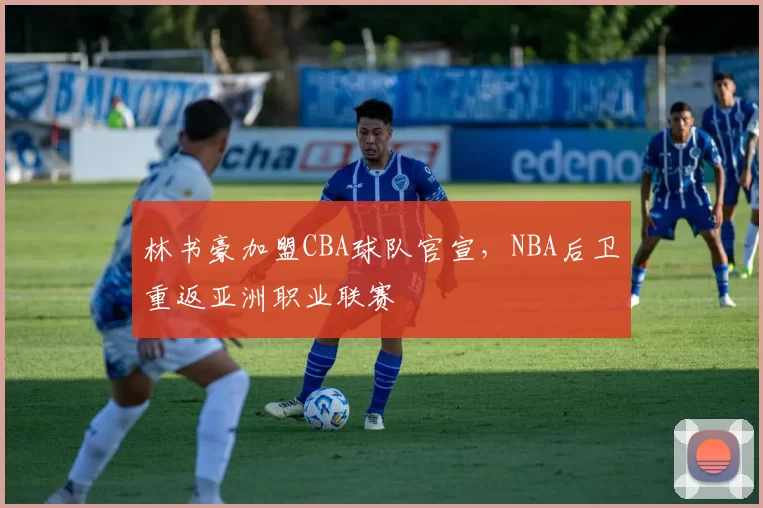 林书豪加盟CBA球队官宣,NBA后卫重返亚洲职业联赛