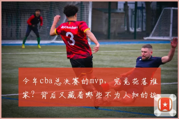 今年cba总决赛的mvp，究竟花落谁家？背后又藏着哪些不为人知的故事？