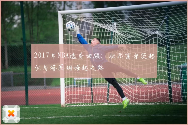 2017年NBA选秀回顾：状元富尔茨起伏与塔图姆崛起之路