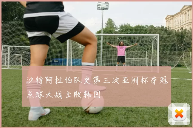 沙特阿拉伯队史第三次亚洲杯夺冠点球大战击败韩国