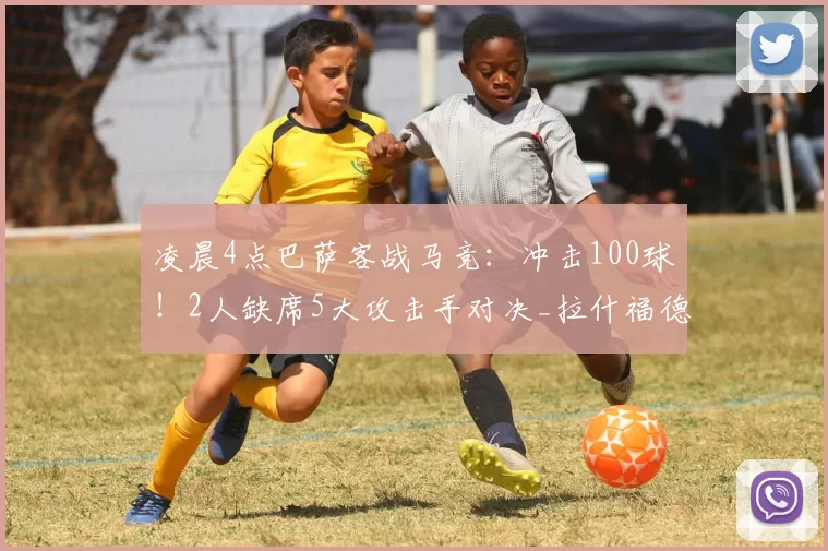 凌晨4点巴萨客战马竞：冲击100球！2人缺席5大攻击手对决_拉什福德_拉菲尼亚_卢克曼