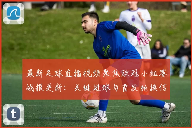 最新足球直播视频聚焦欧冠小组赛战报更新：关键进球与首发轮换信息