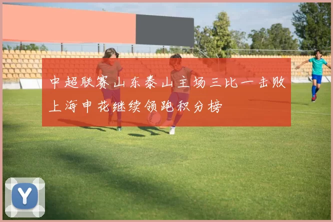 中超联赛山东泰山主场三比一击败上海申花继续领跑积分榜