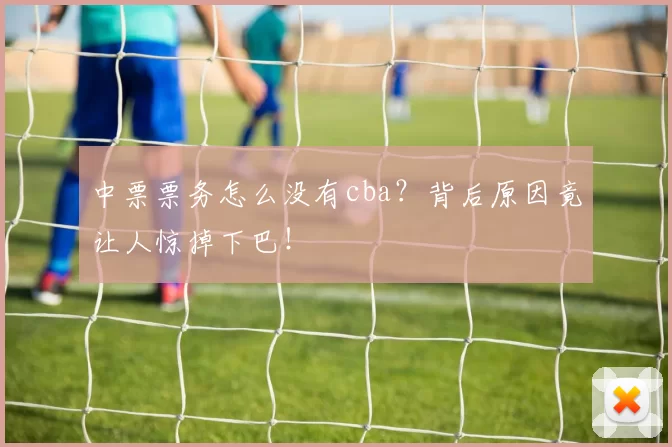 中票票务怎么没有cba？背后原因竟让人惊掉下巴！