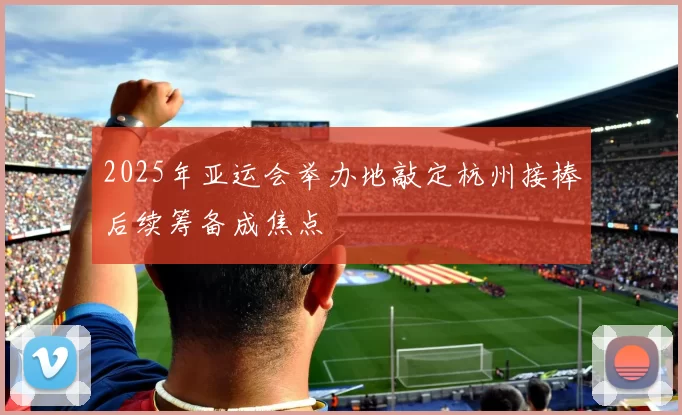 2025年亚运会举办地敲定杭州接棒后续筹备成焦点