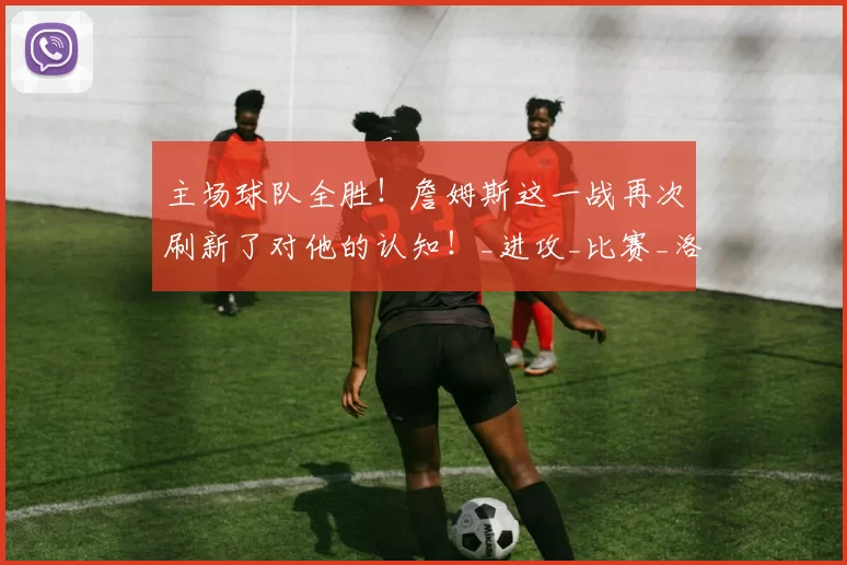 主场球队全胜！詹姆斯这一战再次刷新了对他的认知！_进攻_比赛_洛杉矶湖人