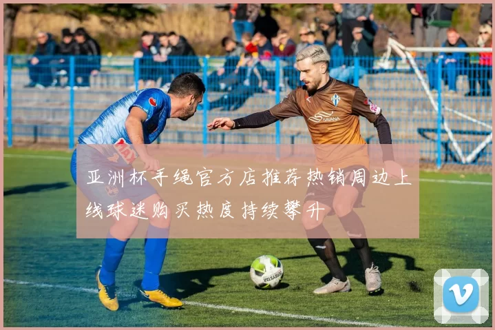 亚洲杯手绳官方店推荐热销周边上线球迷购买热度持续攀升
