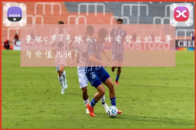曼联c罗7号球衣，传奇背后的故事与价值几何？
