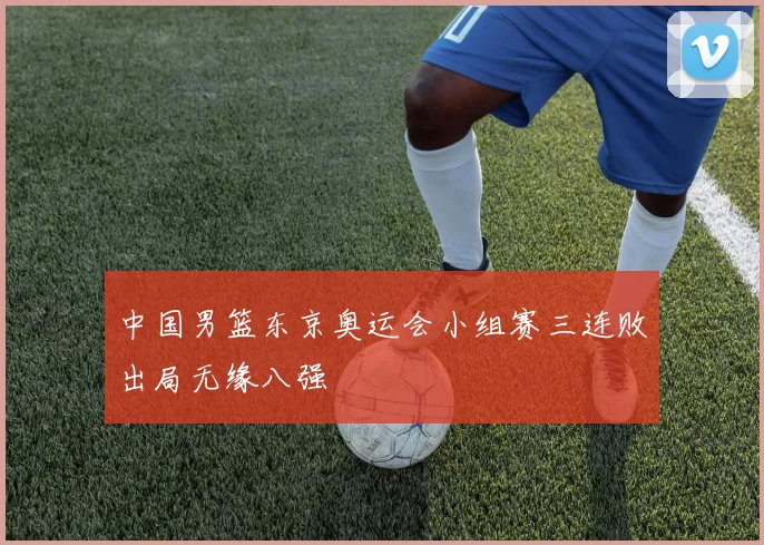 中国男篮东京奥运会小组赛三连败出局无缘八强