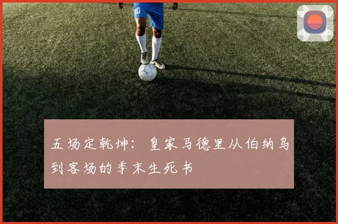 五场定乾坤：皇家马德里从伯纳乌到客场的季末生死书