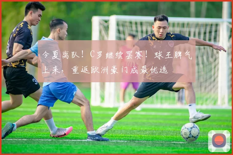 今夏离队！C罗继续罢赛！球王脾气上来，重返欧洲豪门成最优选